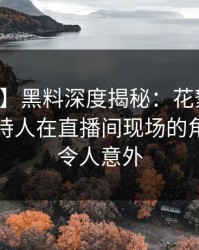 【震惊】黑料深度揭秘：花絮风波背后，主持人在直播间现场的角色异常令人意外