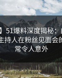 【爆料】51爆料深度揭秘：内幕风波背后，主持人在粉丝见面会的角色异常令人意外
