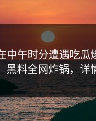 圈内人在中午时分遭遇吃瓜爆料热血沸腾，黑料全网炸锅，详情速看