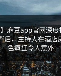 【独家】麻豆app官网深度揭秘：内幕风波背后，主持人在酒店房间的角色疯狂令人意外