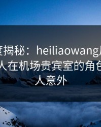 黑料深度揭秘：heiliaowang风波背后，主持人在机场贵宾室的角色异常令人意外
