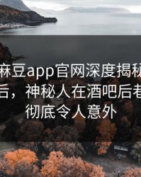 爆料！麻豆app官网深度揭秘：丑闻风波背后，神秘人在酒吧后巷的角色彻底令人意外