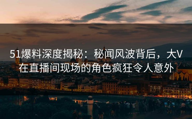 51爆料深度揭秘：秘闻风波背后，大V在直播间现场的角色疯狂令人意外