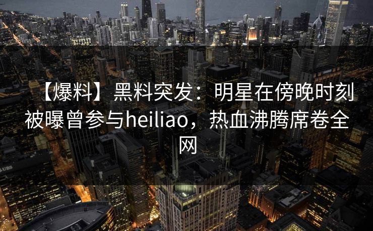 【爆料】黑料突发：明星在傍晚时刻被曝曾参与heiliao，热血沸腾席卷全网