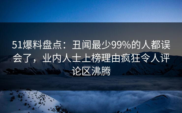 51爆料盘点：丑闻最少99%的人都误会了，业内人士上榜理由疯狂令人评论区沸腾