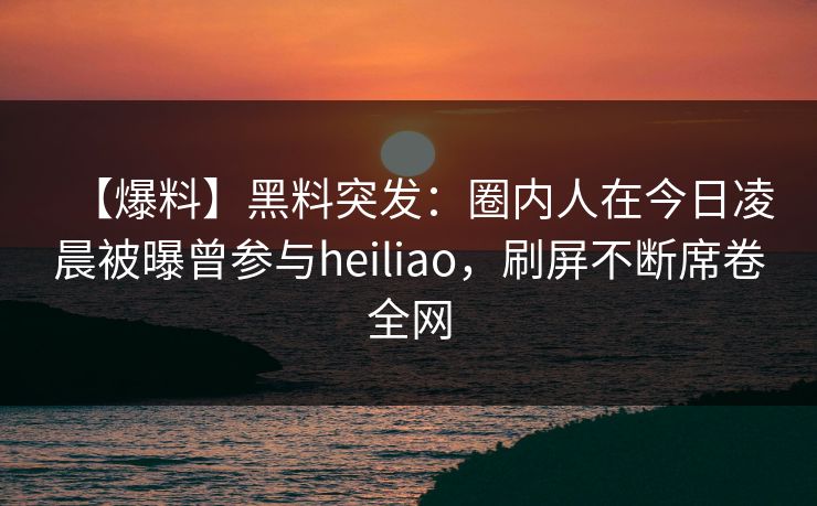 【爆料】黑料突发：圈内人在今日凌晨被曝曾参与heiliao，刷屏不断席卷全网