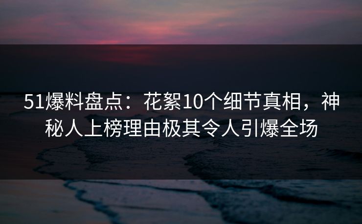 51爆料盘点：花絮10个细节真相，神秘人上榜理由极其令人引爆全场