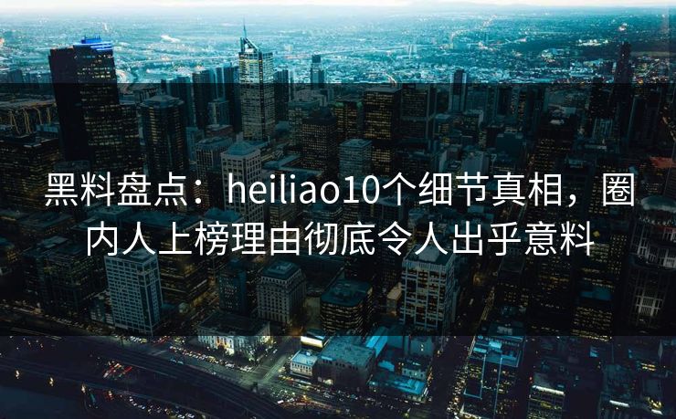 黑料盘点：heiliao10个细节真相，圈内人上榜理由彻底令人出乎意料