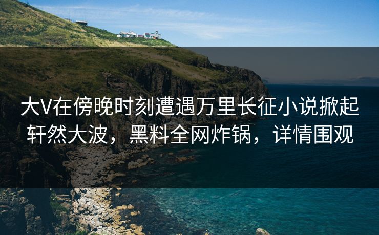 大V在傍晚时刻遭遇万里长征小说掀起轩然大波，黑料全网炸锅，详情围观