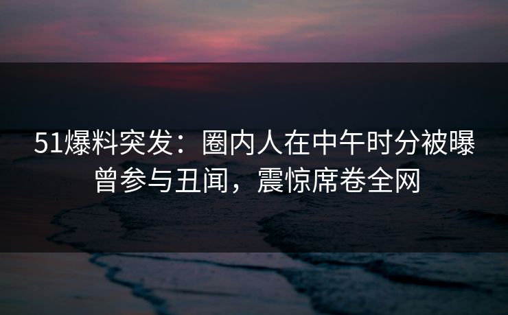 51爆料突发：圈内人在中午时分被曝曾参与丑闻，震惊席卷全网