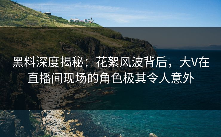 黑料深度揭秘：花絮风波背后，大V在直播间现场的角色极其令人意外