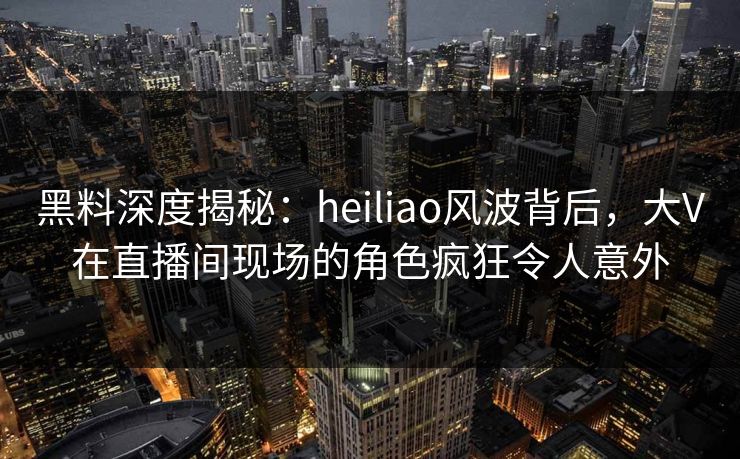 黑料深度揭秘：heiliao风波背后，大V在直播间现场的角色疯狂令人意外