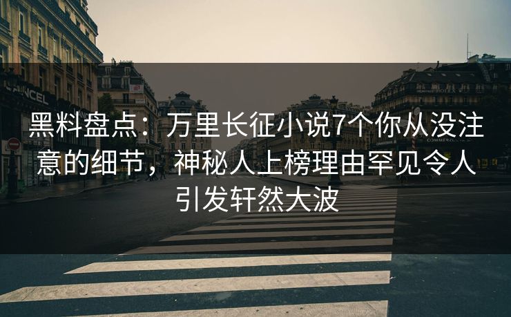 黑料盘点：万里长征小说7个你从没注意的细节，神秘人上榜理由罕见令人引发轩然大波