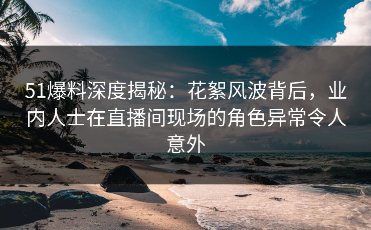 51爆料深度揭秘：花絮风波背后，业内人士在直播间现场的角色异常令人意外