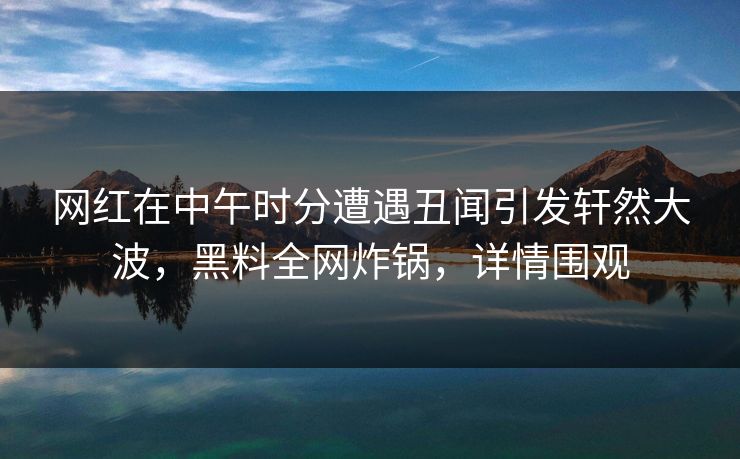 网红在中午时分遭遇丑闻引发轩然大波，黑料全网炸锅，详情围观