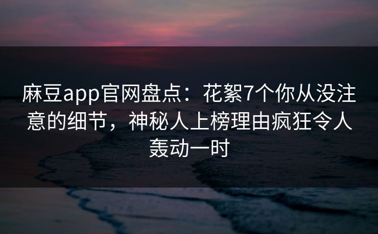 麻豆app官网盘点：花絮7个你从没注意的细节，神秘人上榜理由疯狂令人轰动一时