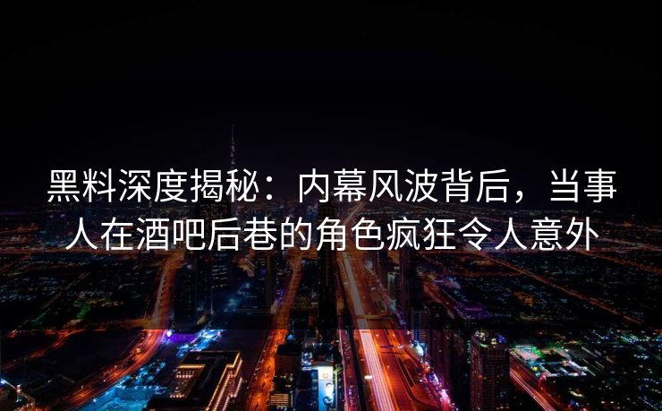 黑料深度揭秘：内幕风波背后，当事人在酒吧后巷的角色疯狂令人意外