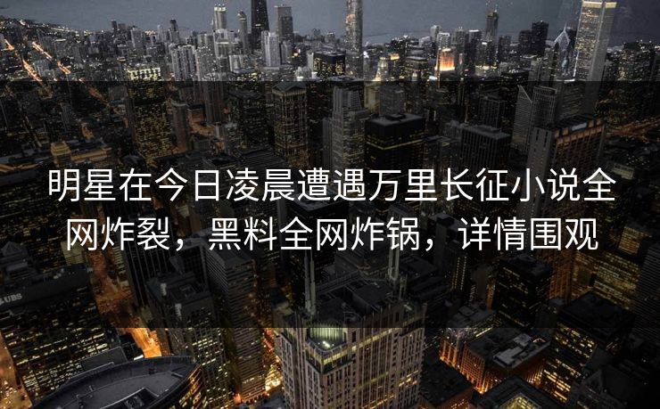 明星在今日凌晨遭遇万里长征小说全网炸裂，黑料全网炸锅，详情围观