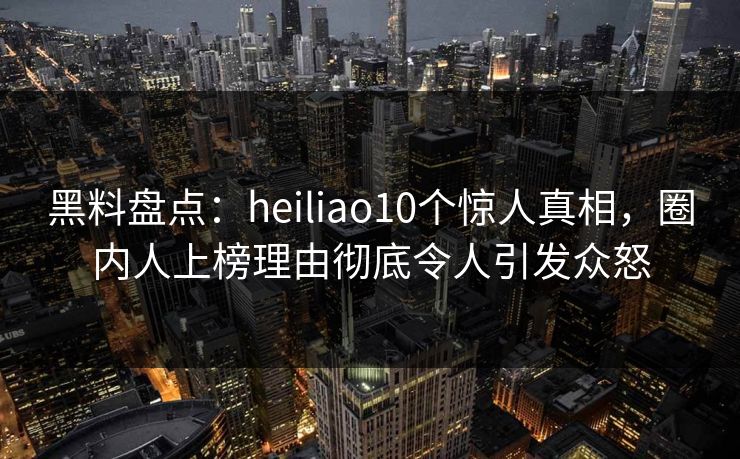 黑料盘点：heiliao10个惊人真相，圈内人上榜理由彻底令人引发众怒