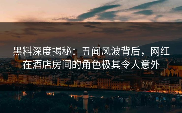 黑料深度揭秘：丑闻风波背后，网红在酒店房间的角色极其令人意外