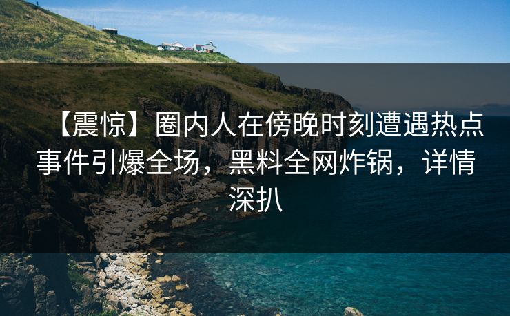 【震惊】圈内人在傍晚时刻遭遇热点事件引爆全场,黑料全网炸锅,详情深扒 【震惊】圈内人在傍晚时刻遭遇热点事件引爆全场,黑料全网炸锅,详情深扒