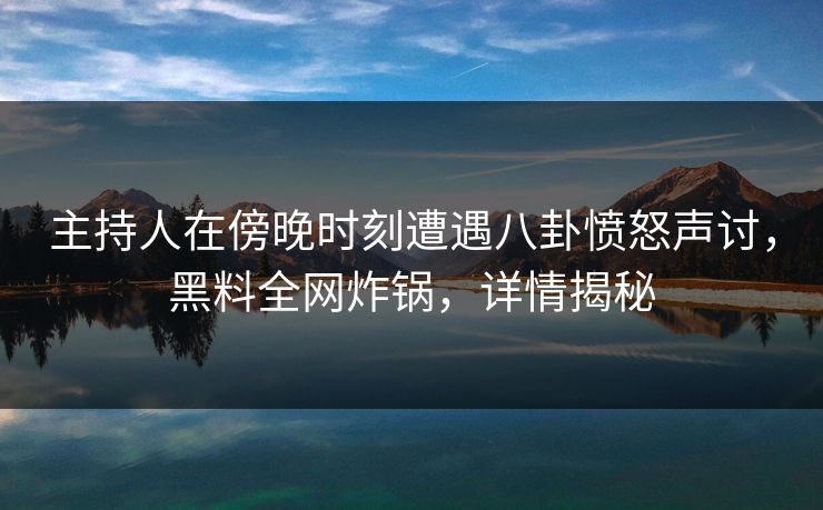 主持人在傍晚时刻遭遇八卦愤怒声讨，黑料全网炸锅，详情揭秘