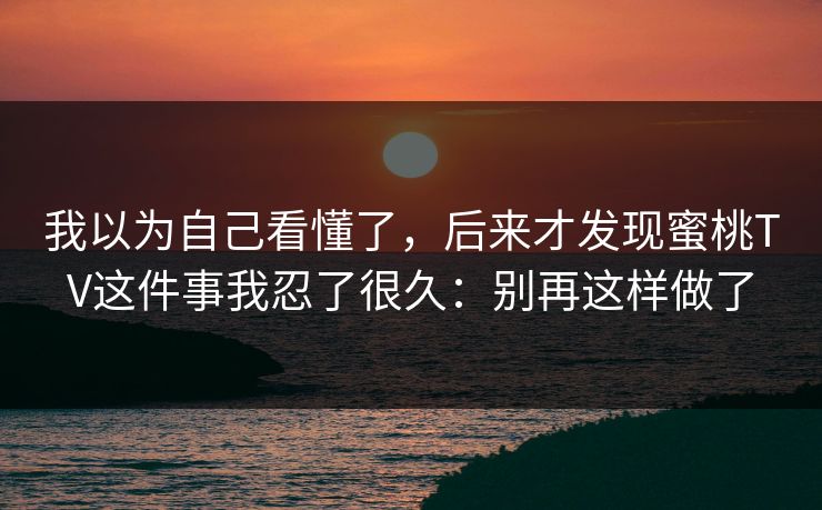 我以为自己看懂了，后来才发现蜜桃TV这件事我忍了很久：别再这样做了