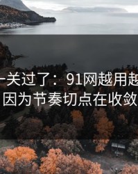 先把这一关过了：91网越用越“像”，因为节奏切点在收敛