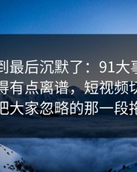 有人看到最后沉默了：91大事件近日后劲重得有点离谱，短视频切片里那段内容把大家忽略的那一段拖回视线