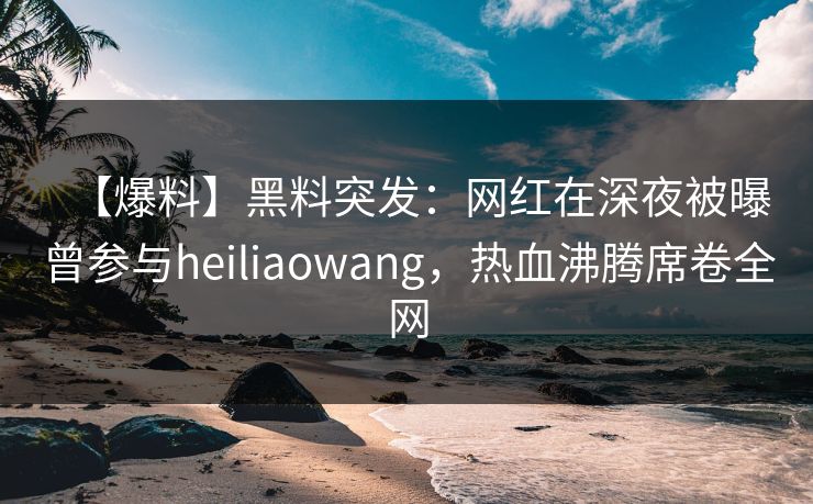 【爆料】黑料突发：网红在深夜被曝曾参与heiliaowang，热血沸腾席卷全网