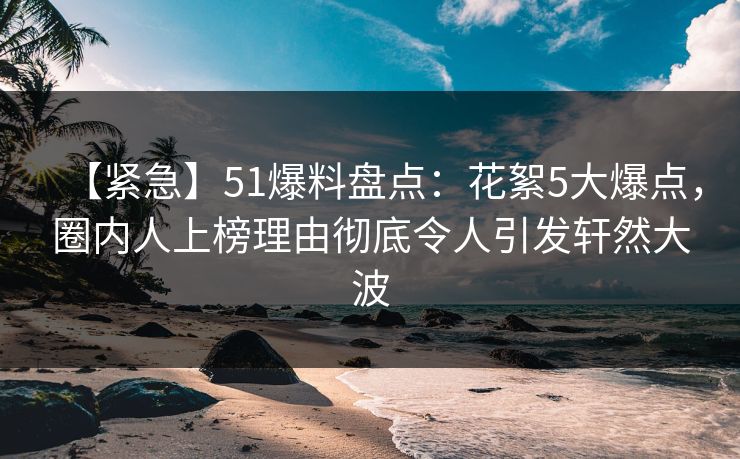 【紧急】51爆料盘点：花絮5大爆点，圈内人上榜理由彻底令人引发轩然大波
