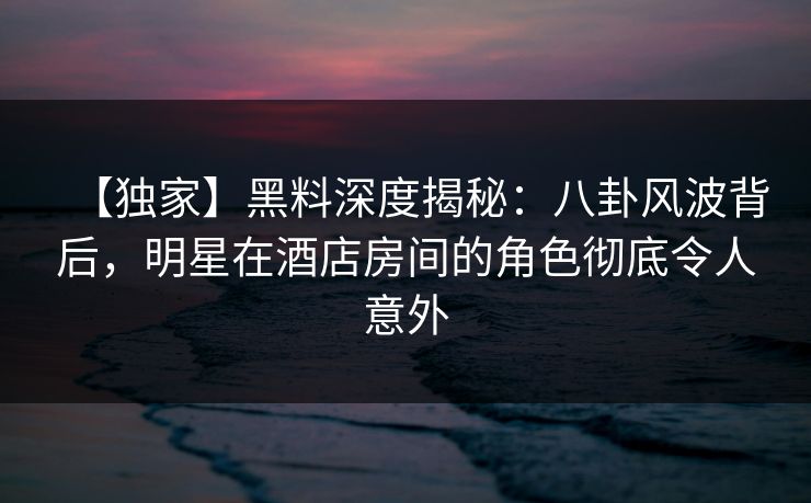 【独家】黑料深度揭秘：八卦风波背后，明星在酒店房间的角色彻底令人意外