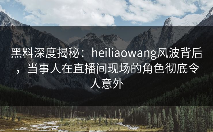 黑料深度揭秘：heiliaowang风波背后，当事人在直播间现场的角色彻底令人意外