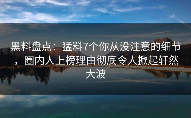 黑料盘点：猛料7个你从没注意的细节，圈内人上榜理由彻底令人掀起轩然大波