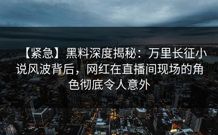 【紧急】黑料深度揭秘：万里长征小说风波背后，网红在直播间现场的角色彻底令人意外