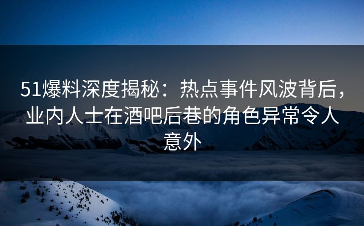 51爆料深度揭秘：热点事件风波背后，业内人士在酒吧后巷的角色异常令人意外