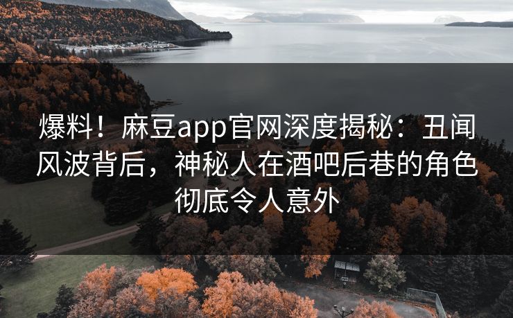 爆料！麻豆app官网深度揭秘：丑闻风波背后，神秘人在酒吧后巷的角色彻底令人意外