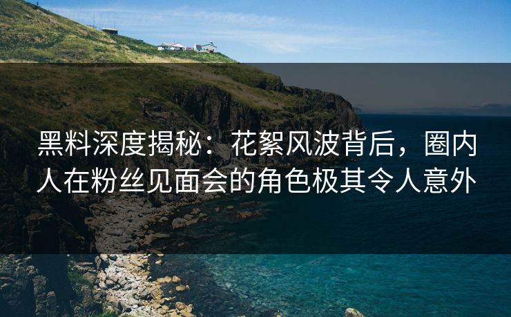 黑料深度揭秘：花絮风波背后，圈内人在粉丝见面会的角色极其令人意外