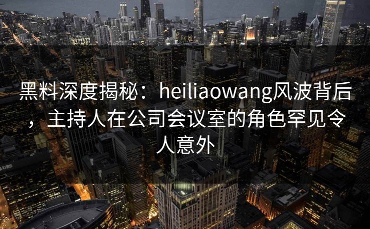 黑料深度揭秘：heiliaowang风波背后，主持人在公司会议室的角色罕见令人意外