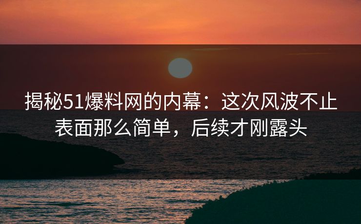 揭秘51爆料网的内幕：这次风波不止表面那么简单，后续才刚露头