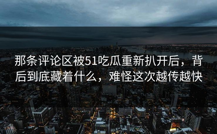 那条评论区被51吃瓜重新扒开后，背后到底藏着什么，难怪这次越传越快